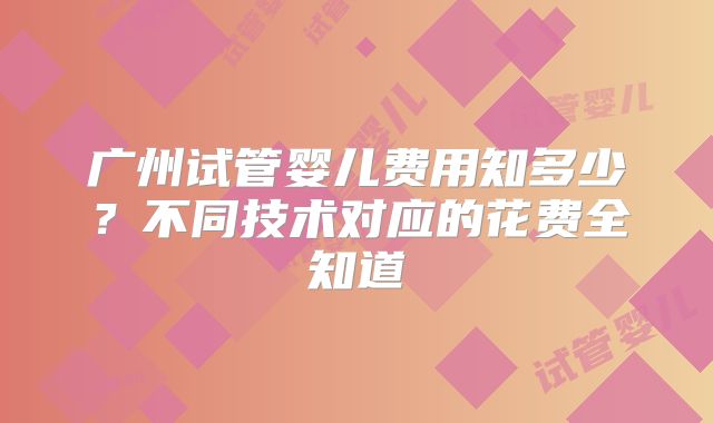 广州试管婴儿费用知多少？不同技术对应的花费全知道