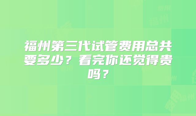 福州第三代试管费用总共要多少？看完你还觉得贵吗？