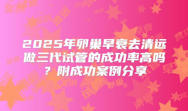 2025年卵巢早衰去清远做三代试管的成功率高吗？附成功案例分享