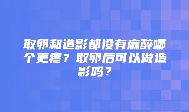 取卵和造影都没有麻醉哪个更疼？取卵后可以做造影吗？