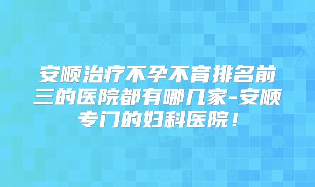 安顺治疗不孕不育排名前三的医院都有哪几家-安顺专门的妇科医院!