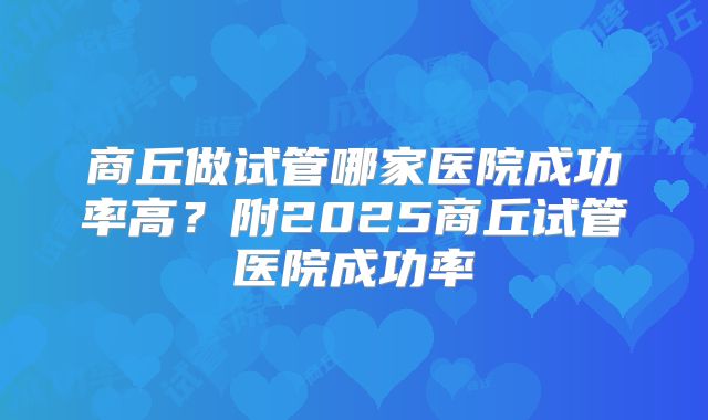 商丘做试管哪家医院成功率高?附2025商丘试管医院成功率