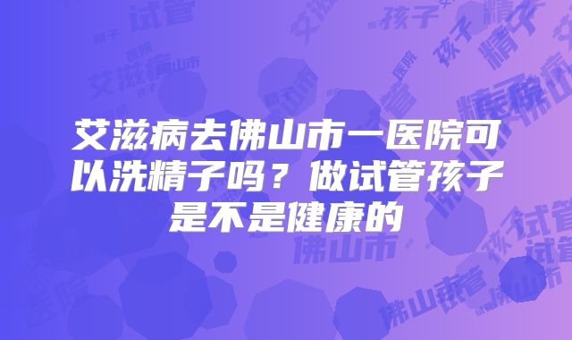 艾滋病去佛山市一医院可以洗精子吗？做试管孩子是不是健康的