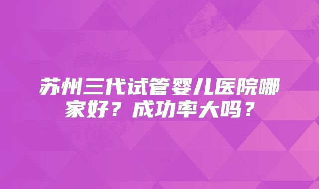 苏州三代试管婴儿医院哪家好？成功率大吗？