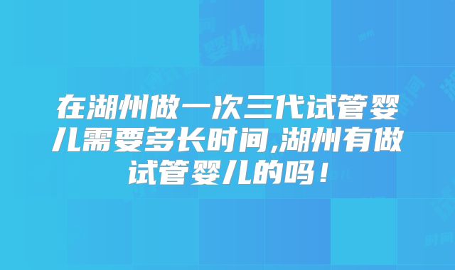 在湖州做一次三代试管婴儿需要多长时间,湖州有做试管婴儿的吗！