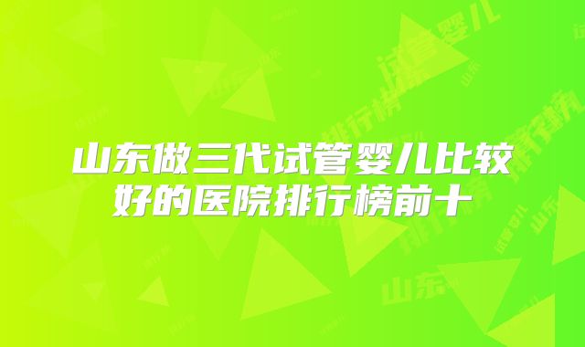 山东做三代试管婴儿比较好的医院排行榜前十