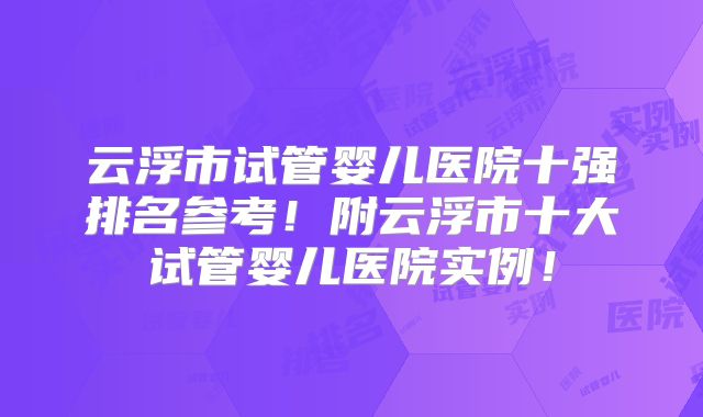 云浮市试管婴儿医院十强排名参考！附云浮市十大试管婴儿医院实例！