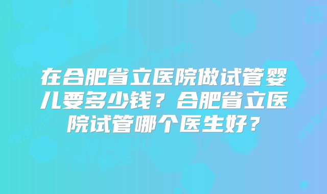 在合肥省立医院做试管婴儿要多少钱？合肥省立医院试管哪个医生好？