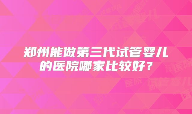 郑州能做第三代试管婴儿的医院哪家比较好?