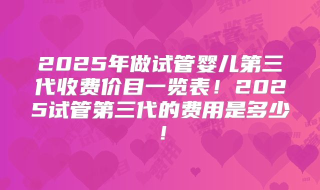 2025年做试管婴儿第三代收费价目一览表！2025试管第三代的费用是多少！