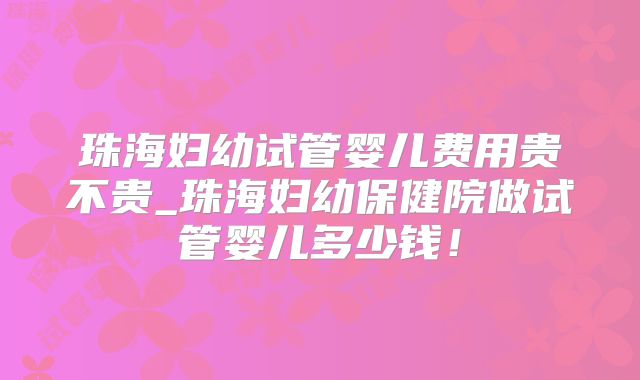 珠海妇幼试管婴儿费用贵不贵_珠海妇幼保健院做试管婴儿多少钱！