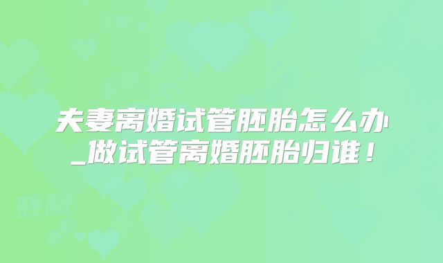 夫妻离婚试管胚胎怎么办_做试管离婚胚胎归谁！