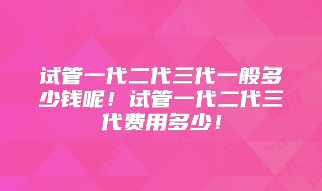 试管一代二代三代一般多少钱呢!试管一代二代三代费用多少!