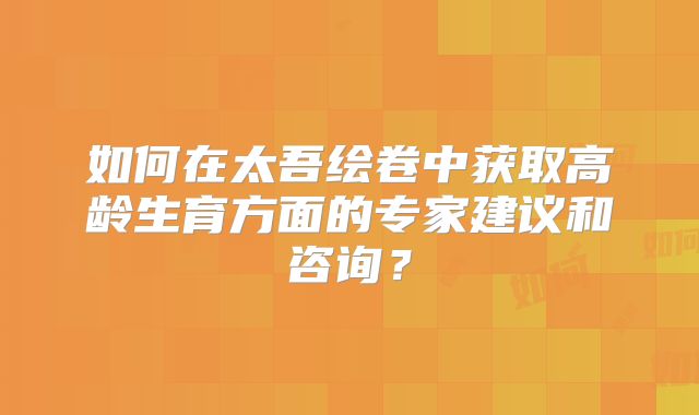 如何在太吾绘卷中获取高龄生育方面的专家建议和咨询?