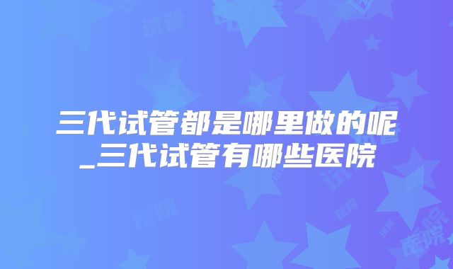 三代试管都是哪里做的呢_三代试管有哪些医院