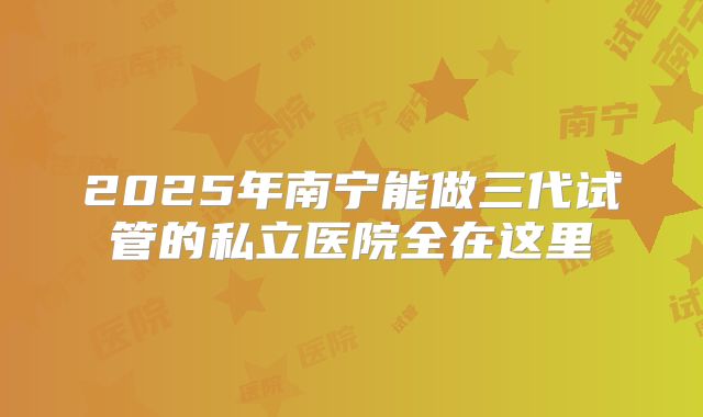 2025年南宁能做三代试管的私立医院全在这里