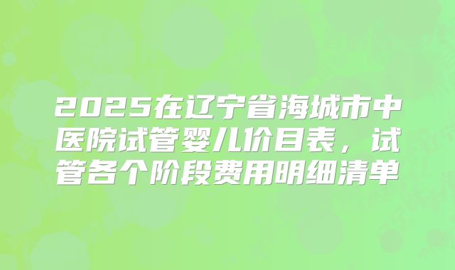 2025在辽宁省海城市中医院试管婴儿价目表,试管各个阶段费用明细清单