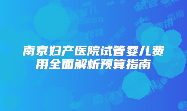 南京妇产医院试管婴儿费用全面解析预算指南