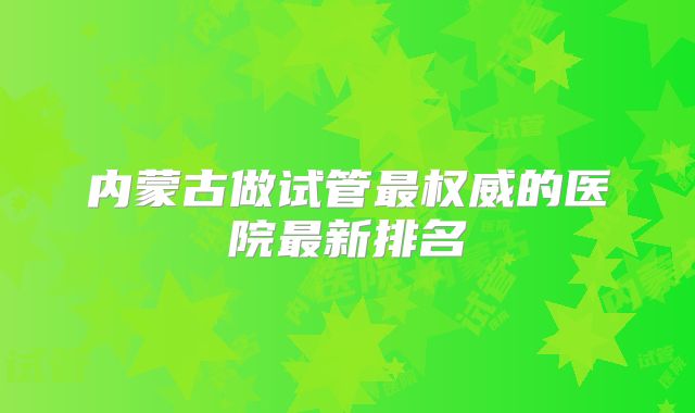 内蒙古做试管最权威的医院最新排名