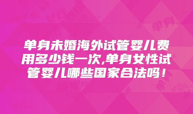 单身未婚海外试管婴儿费用多少钱一次,单身女性试管婴儿哪些国家合法吗！