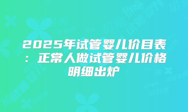 2025年试管婴儿价目表:正常人做试管婴儿价格明细出炉
