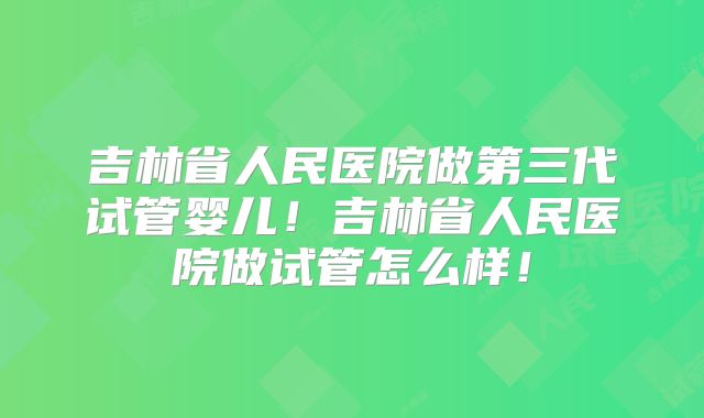 吉林省人民医院做第三代试管婴儿！吉林省人民医院做试管怎么样！
