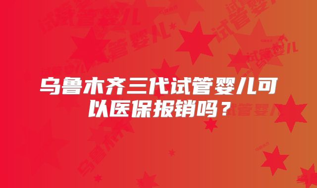 乌鲁木齐三代试管婴儿可以医保报销吗？