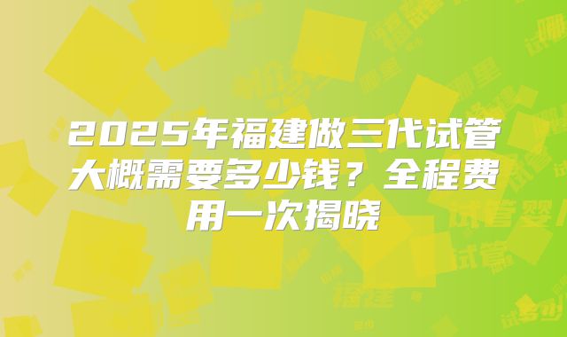 2025年福建做三代试管大概需要多少钱?全程费用一次揭晓