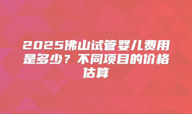2025佛山试管婴儿费用是多少?不同项目的价格估算