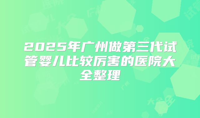 2025年广州做第三代试管婴儿比较厉害的医院大全整理