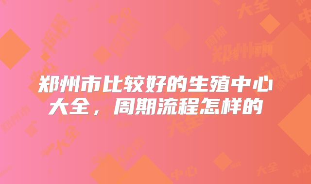 郑州市比较好的生殖中心大全，周期流程怎样的