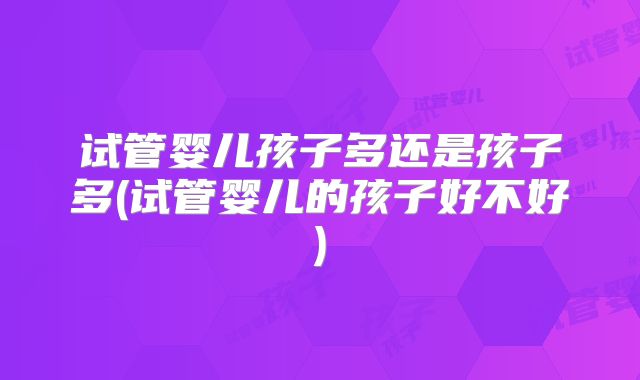 试管婴儿孩子多还是孩子多(试管婴儿的孩子好不好)