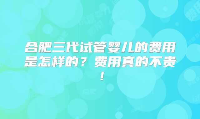 合肥三代试管婴儿的费用是怎样的？费用真的不贵！