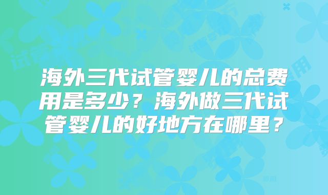 海外三代试管婴儿的总费用是多少？海外做三代试管婴儿的好地方在哪里？