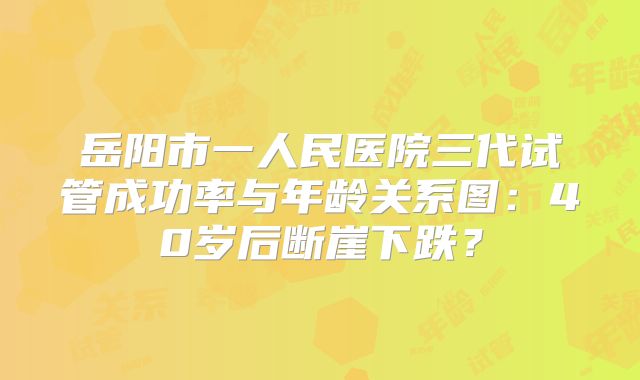岳阳市一人民医院三代试管成功率与年龄关系图：40岁后断崖下跌？