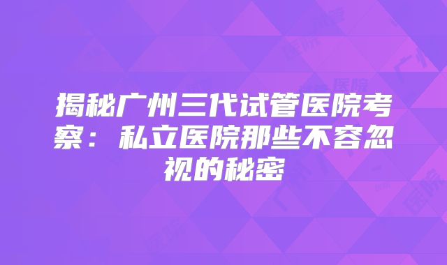 揭秘广州三代试管医院考察：私立医院那些不容忽视的秘密