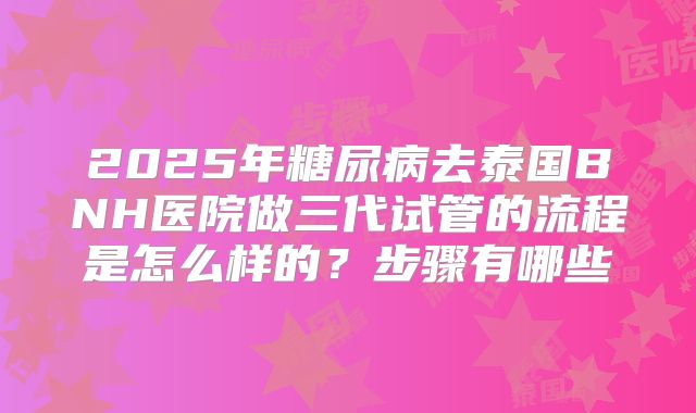 2025年糖尿病去泰国BNH医院做三代试管的流程是怎么样的?步骤有哪些