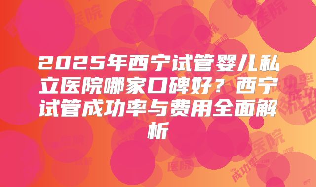 2025年西宁试管婴儿私立医院哪家口碑好？西宁试管成功率与费用全面解析