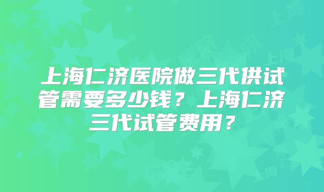 上海仁济医院做三代供试管需要多少钱？上海仁济三代试管费用？