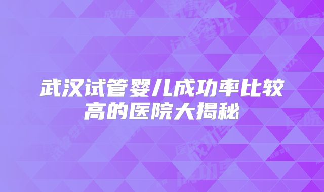 武汉试管婴儿成功率比较高的医院大揭秘