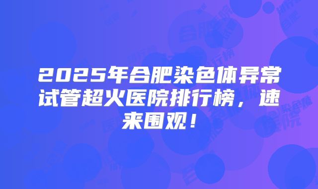 2025年合肥染色体异常试管超火医院排行榜，速来围观！