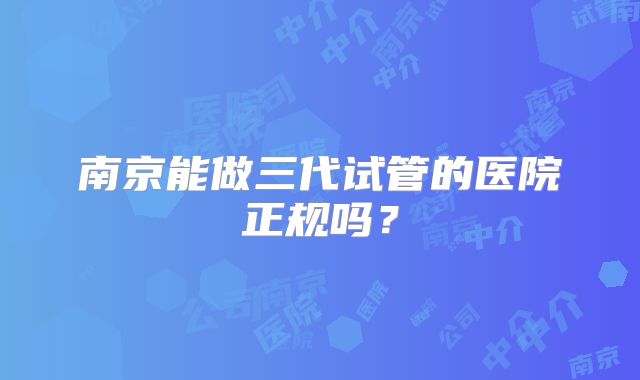 南京能做三代试管的医院正规吗？