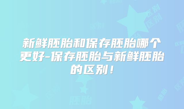 新鲜胚胎和保存胚胎哪个更好-保存胚胎与新鲜胚胎的区别!