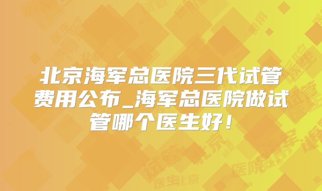 北京海军总医院三代试管费用公布_海军总医院做试管哪个医生好！