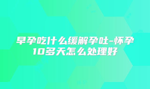 早孕吃什么缓解孕吐-怀孕10多天怎么处理好