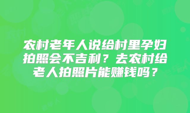 农村老年人说给村里孕妇拍照会不吉利？去农村给老人拍照片能赚钱吗？