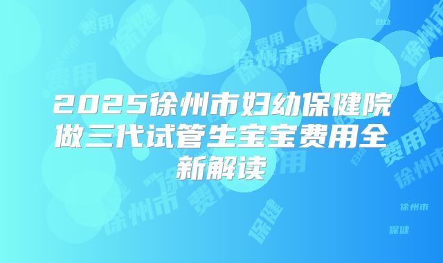 2025徐州市妇幼保健院做三代试管生宝宝费用全新解读