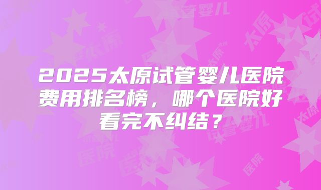 2025太原试管婴儿医院费用排名榜，哪个医院好看完不纠结？
