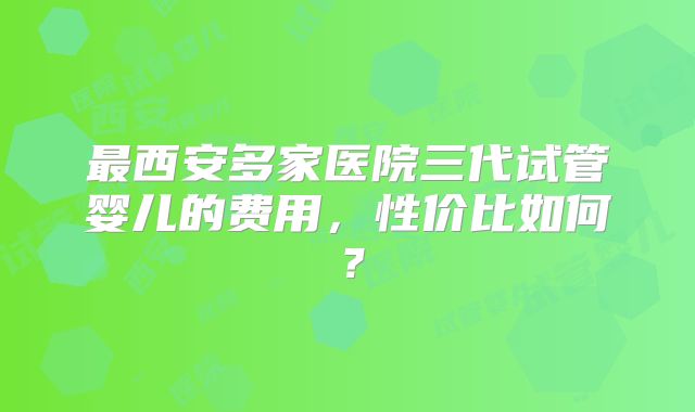 最西安多家医院三代试管婴儿的费用，性价比如何？