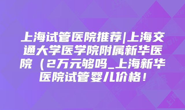 上海试管医院推荐|上海交通大学医学院附属新华医院(2万元够吗_上海新华医院试管婴儿价格!